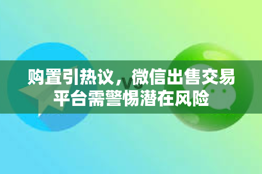 购置引热议，微信出售交易平台需警惕潜在风险