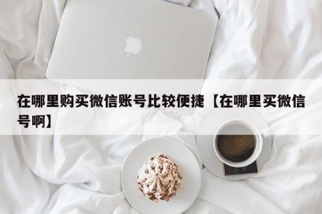 在哪里购买微信账号比较便捷【在哪里买微信号啊】